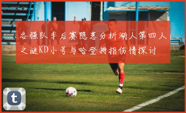 各强队季后赛隐患分析湖人第四人之谜KD小号与哈登拇指伤情探讨