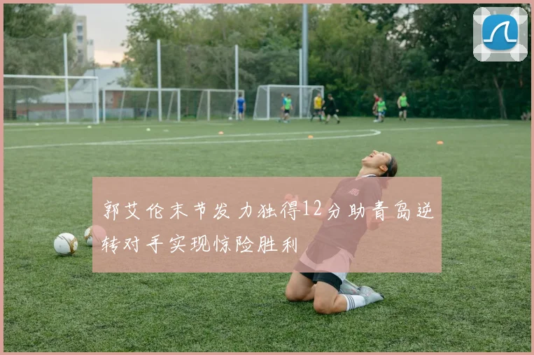 郭艾伦末节发力独得12分助青岛逆转对手实现惊险胜利
