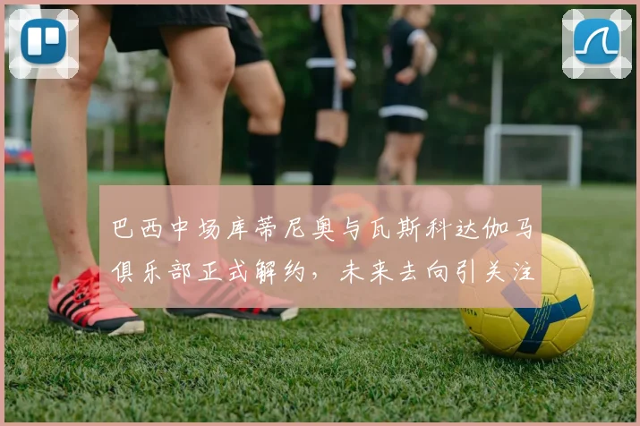巴西中场库蒂尼奥与瓦斯科达伽马俱乐部正式解约，未来去向引关注