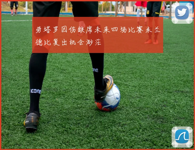 劳塔罗因伤缺席未来四场比赛米兰德比复出机会渺茫