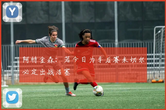 阿特金森：若今日为季后赛米切尔必定出战活塞