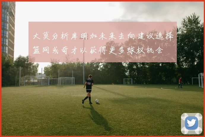 大莫分析库明加未来去向建议选择篮网或奇才以获得更多球权机会