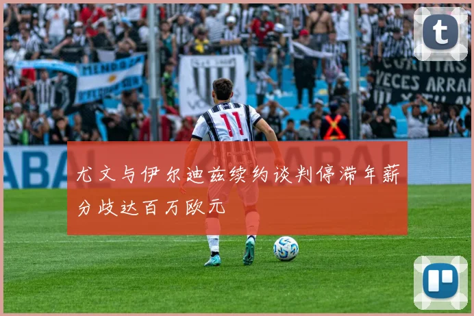 尤文与伊尔迪兹续约谈判停滞年薪分歧达百万欧元