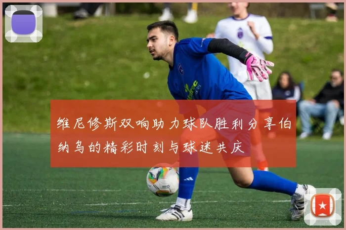 维尼修斯双响助力球队胜利分享伯纳乌的精彩时刻与球迷共庆