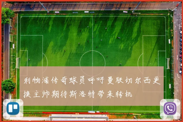 利物浦传奇球员呼吁曼联切尔西更换主帅期待斯洛特带来转机