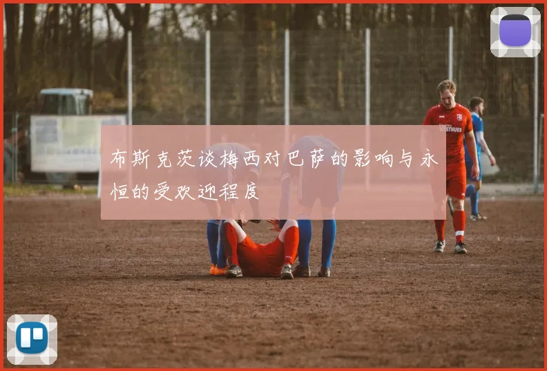 布斯克茨谈梅西对巴萨的影响与永恒的受欢迎程度