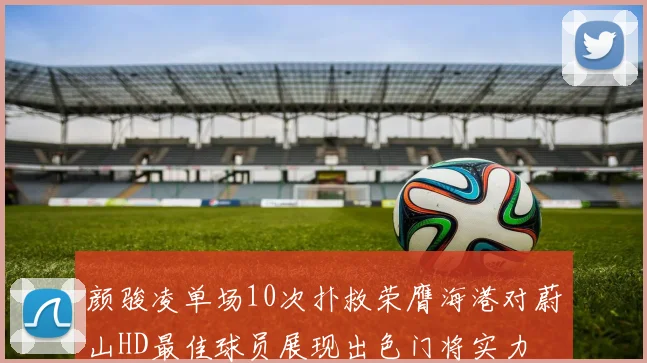 颜骏凌单场10次扑救荣膺海港对蔚山HD最佳球员展现出色门将实力