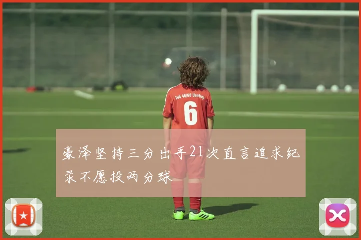 豪泽坚持三分出手21次直言追求纪录不愿投两分球