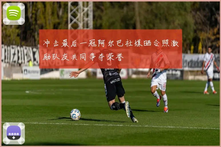 冲击最后一冠阿尔巴社媒晒合照激励队友共同争夺荣誉