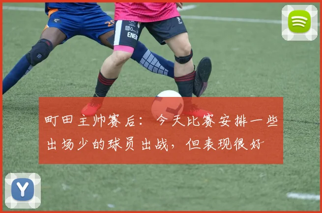 町田主帅赛后：今天比赛安排一些出场少的球员出战，但表现很好