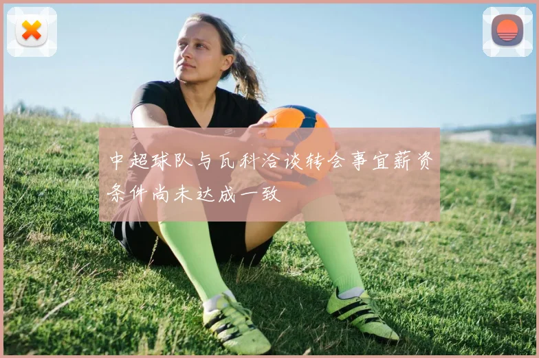 中超球队与瓦科洽谈转会事宜薪资条件尚未达成一致