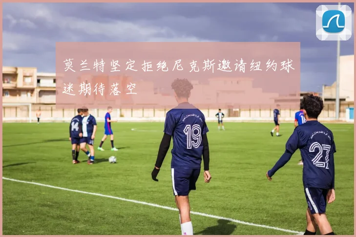 莫兰特坚定拒绝尼克斯邀请纽约球迷期待落空