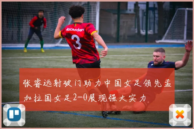 张睿远射破门助力中国女足领先孟加拉国女足2-0展现强大实力