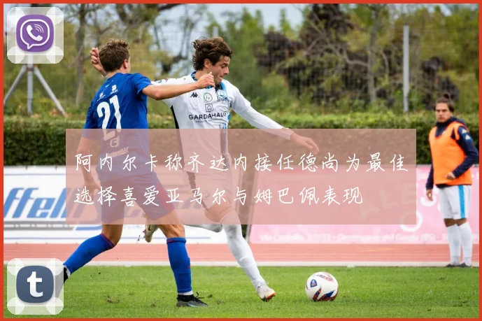 阿内尔卡称齐达内接任德尚为最佳选择喜爱亚马尔与姆巴佩表现