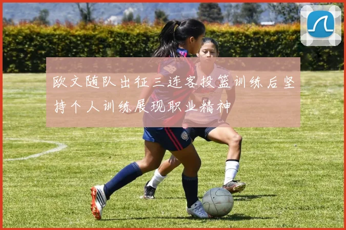 欧文随队出征三连客投篮训练后坚持个人训练展现职业精神