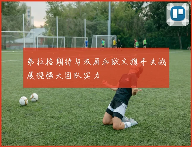 弗拉格期待与浓眉和欧文携手共战展现强大团队实力