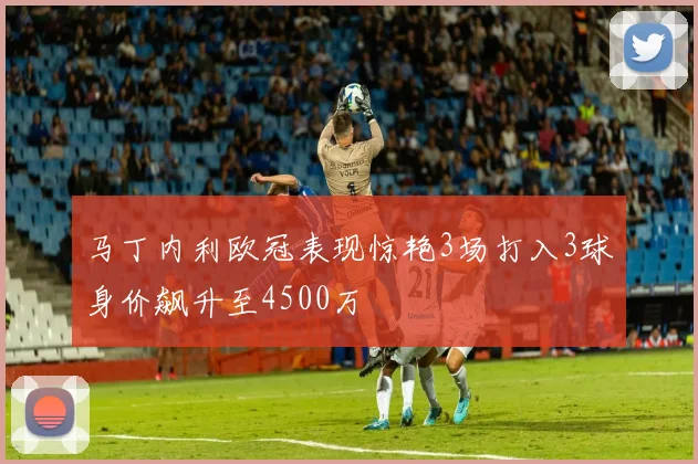 马丁内利欧冠表现惊艳3场打入3球身价飙升至4500万