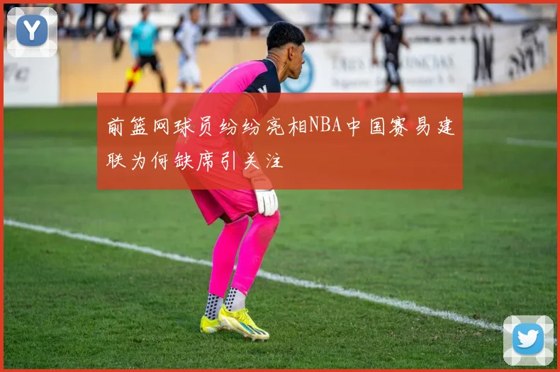前篮网球员纷纷亮相NBA中国赛易建联为何缺席引关注